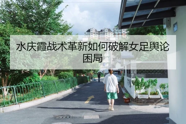 水庆霞战术革新如何破解女足舆论困局
